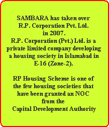 SAMBARA has taken over 
R.P. Corporation Pvt. Ltd. 
in 2007.
R.P. Corporation (Pvt.) Ltd. is a 
private limited company developing
 a housing society in Islamabad in 
E-16 (Zone-2). 

RP Housing Scheme is one of 
the few housing societies that 
have been granted an NOC 
from the 
Capital Development Authority
